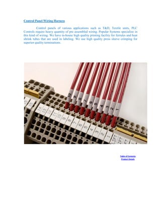 Control Panel Wiring Harness
Control panels of various applications such as T&D, Textile units, PLC
Controls require heavy quantity of pre assembled wiring. Popular Systems specialize in
this kind of wiring. We have in-house high quality printing facility for ferrules and heat
shrink tubes that are used in labeling. We use high quality press sleeve crimping for
superior quality terminations.
Table of Contents
Product Details
 