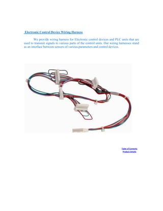 Electronic Control Device Wiring Harness
We provide wiring harness for Electronic control devices and PLC units that are
used to transmit signals to various parts of the control units. Our wiring harnesses stand
as an interface between sensors of various parameters and control devices.
Table of Contents
Product Details
 