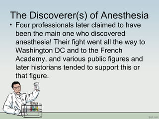 The Discoverer(s) of Anesthesia
• Four professionals later claimed to have
been the main one who discovered
anesthesia! Their fight went all the way to
Washington DC and to the French
Academy, and various public figures and
later historians tended to support this or
that figure.
 