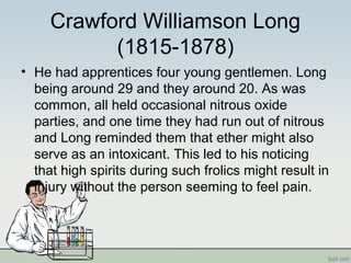 Crawford Williamson Long
(1815-1878)
• He had apprentices four young gentlemen. Long
being around 29 and they around 20. As was
common, all held occasional nitrous oxide
parties, and one time they had run out of nitrous
and Long reminded them that ether might also
serve as an intoxicant. This led to his noticing
that high spirits during such frolics might result in
injury without the person seeming to feel pain.
 