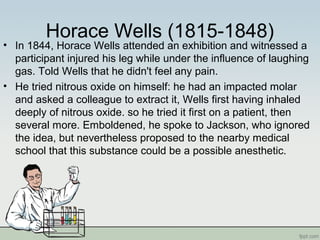 Horace Wells (1815-1848)
• In 1844, Horace Wells attended an exhibition and witnessed a
participant injured his leg while under the influence of laughing
gas. Told Wells that he didn't feel any pain.
• He tried nitrous oxide on himself: he had an impacted molar
and asked a colleague to extract it, Wells first having inhaled
deeply of nitrous oxide. so he tried it first on a patient, then
several more. Emboldened, he spoke to Jackson, who ignored
the idea, but nevertheless proposed to the nearby medical
school that this substance could be a possible anesthetic.
 