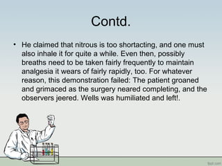 Contd.
• He claimed that nitrous is too shortacting, and one must
also inhale it for quite a while. Even then, possibly
breaths need to be taken fairly frequently to maintain
analgesia it wears of fairly rapidly, too. For whatever
reason, this demonstration failed: The patient groaned
and grimaced as the surgery neared completing, and the
observers jeered. Wells was humiliated and left!.
 