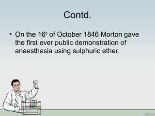Contd.
• On the 16th
of October 1846 Morton gave
the first ever public demonstration of
anaesthesia using sulphuric ether.
 