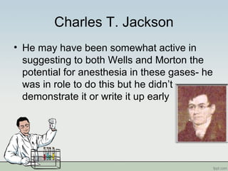 Charles T. Jackson
• He may have been somewhat active in
suggesting to both Wells and Morton the
potential for anesthesia in these gases- he
was in role to do this but he didn’t
demonstrate it or write it up early
 