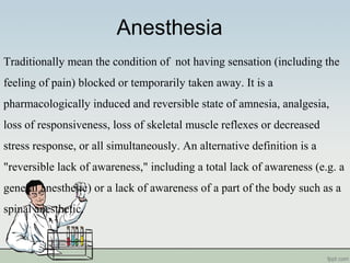 Anesthesia
Traditionally mean the condition of not having sensation (including the
feeling of pain) blocked or temporarily taken away. It is a
pharmacologically induced and reversible state of amnesia, analgesia,
loss of responsiveness, loss of skeletal muscle reflexes or decreased
stress response, or all simultaneously. An alternative definition is a
"reversible lack of awareness," including a total lack of awareness (e.g. a
general anesthetic) or a lack of awareness of a part of the body such as a
spinal anesthetic.
 