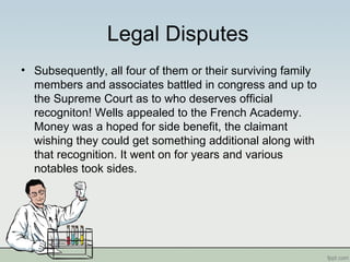 Legal Disputes
• Subsequently, all four of them or their surviving family
members and associates battled in congress and up to
the Supreme Court as to who deserves official
recogniton! Wells appealed to the French Academy.
Money was a hoped for side benefit, the claimant
wishing they could get something additional along with
that recognition. It went on for years and various
notables took sides.
 