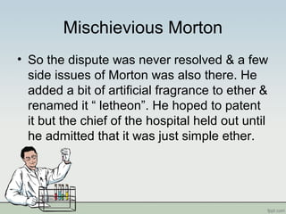 Mischievious Morton
• So the dispute was never resolved & a few
side issues of Morton was also there. He
added a bit of artificial fragrance to ether &
renamed it “ letheon”. He hoped to patent
it but the chief of the hospital held out until
he admitted that it was just simple ether.
 