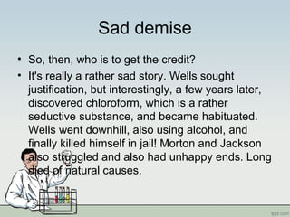 Sad demise
• So, then, who is to get the credit?
• It's really a rather sad story. Wells sought
justification, but interestingly, a few years later,
discovered chloroform, which is a rather
seductive substance, and became habituated.
Wells went downhill, also using alcohol, and
finally killed himself in jail! Morton and Jackson
also struggled and also had unhappy ends. Long
died of natural causes.
 