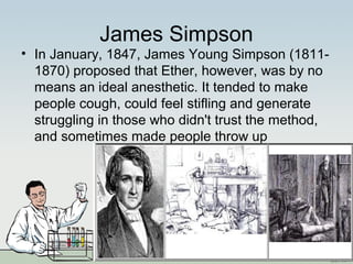 James Simpson
• In January, 1847, James Young Simpson (1811-
1870) proposed that Ether, however, was by no
means an ideal anesthetic. It tended to make
people cough, could feel stifling and generate
struggling in those who didn't trust the method,
and sometimes made people throw up
 