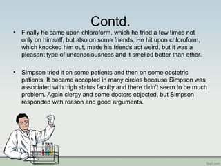 Contd.
• Finally he came upon chloroform, which he tried a few times not
only on himself, but also on some friends. He hit upon chloroform,
which knocked him out, made his friends act weird, but it was a
pleasant type of unconsciousness and it smelled better than ether.
• Simpson tried it on some patients and then on some obstetric
patients. It became accepted in many circles because Simpson was
associated with high status faculty and there didn't seem to be much
problem. Again clergy and some doctors objected, but Simpson
responded with reason and good arguments.
 