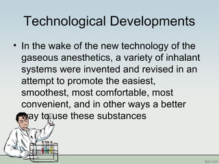 Technological Developments
• In the wake of the new technology of the
gaseous anesthetics, a variety of inhalant
systems were invented and revised in an
attempt to promote the easiest,
smoothest, most comfortable, most
convenient, and in other ways a better
way to use these substances
 