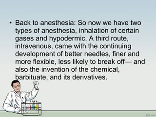 • Back to anesthesia: So now we have two
types of anesthesia, inhalation of certain
gases and hypodermic. A third route,
intravenous, came with the continuing
development of better needles, finer and
more flexible, less likely to break off— and
also the invention of the chemical,
barbituate, and its derivatives.
 