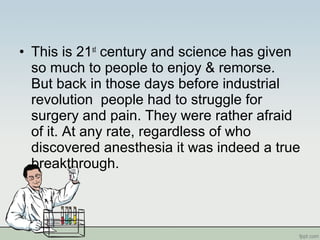 • This is 21st
century and science has given
so much to people to enjoy & remorse.
But back in those days before industrial
revolution people had to struggle for
surgery and pain. They were rather afraid
of it. At any rate, regardless of who
discovered anesthesia it was indeed a true
breakthrough.
 