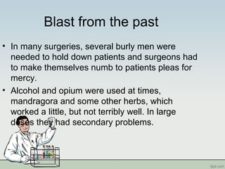 Blast from the past
• In many surgeries, several burly men were
needed to hold down patients and surgeons had
to make themselves numb to patients pleas for
mercy.
• Alcohol and opium were used at times,
mandragora and some other herbs, which
worked a little, but not terribly well. In large
doses they had secondary problems.
 