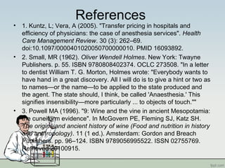 References
• 1. Kuntz, L; Vera, A (2005). "Transfer pricing in hospitals and
efficiency of physicians: the case of anesthesia services". Health
Care Management Review. 30 (3): 262–69.
doi:10.1097/0000401020050700000010. PMID 16093892.
• 2. Small, MR (1962). Oliver Wendell Holmes. New York: Twayne
Publishers. p. 55. ISBN 9780808402374. OCLC 273508. "In a letter
to dentist William T. G. Morton, Holmes wrote: "Everybody wants to
have hand in a great discovery. All I will do is to give a hint or two as
to names—or the name—to be applied to the state produced and
the agent. The state should, I think, be called 'Anaesthesia.' This
signifies insensibility—more particularly ... to objects of touch.""
• 3. Powell MA (1996). "9: Wine and the vine in ancient Mesopotamia:
the cuneiform evidence". In McGovern PE, Fleming SJ, Katz SH.
The origins and ancient history of wine (Food and nutrition in history
and anthropology). 11 (1 ed.). Amsterdam: Gordon and Breach
Publishers. pp. 96–124. ISBN 9789056995522. ISSN 02755769.
Retrieved 20100915.
 