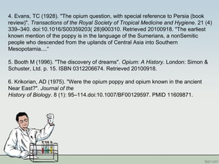 4. Evans, TC (1928). "The opium question, with special reference to Persia (book
review)". Transactions of the Royal Society of Tropical Medicine and Hygiene. 21 (4)
339–340. doi:10.1016/S00359203( 28)900310. Retrieved 20100918. "The earliest
known mention of the poppy is in the language of the Sumerians, a nonSemitic
people who descended from the uplands of Central Asia into Southern
Mesopotamia....“
5. Booth M (1996). "The discovery of dreams". Opium: A History. London: Simon &
Schuster, Ltd. p. 15. ISBN 0312206674. Retrieved 20100918.
6. Krikorian, AD (1975). "Were the opium poppy and opium known in the ancient
Near East?". Journal of the
History of Biology. 8 (1): 95–114.doi:10.1007/BF00129597. PMID 11609871.
 
