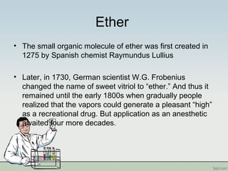 Ether
• The small organic molecule of ether was first created in
1275 by Spanish chemist Raymundus Lullius
• Later, in 1730, German scientist W.G. Frobenius
changed the name of sweet vitriol to “ether.” And thus it
remained until the early 1800s when gradually people
realized that the vapors could generate a pleasant “high”
as a recreational drug. But application as an anesthetic
awaited four more decades.
 