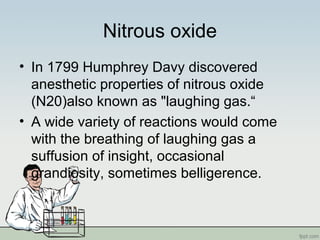 Nitrous oxide
• In 1799 Humphrey Davy discovered
anesthetic properties of nitrous oxide
(N20)also known as "laughing gas.“
• A wide variety of reactions would come
with the breathing of laughing gas a
suffusion of insight, occasional
grandiosity, sometimes belligerence.
 