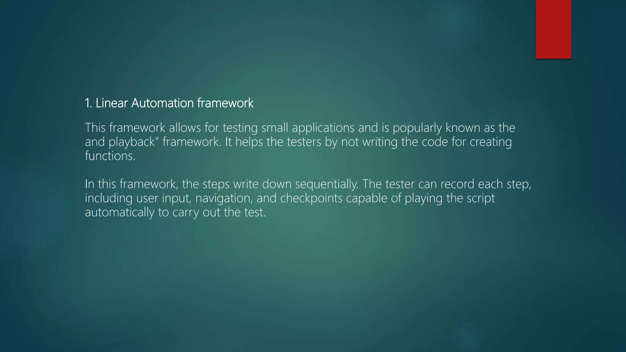 1. Linear Automation framework
This framework allows for testing small applications and is popularly known as the
and playback" framework. It helps the testers by not writing the code for creating
functions.
In this framework, the steps write down sequentially. The tester can record each step,
including user input, navigation, and checkpoints capable of playing the script
automatically to carry out the test.
 