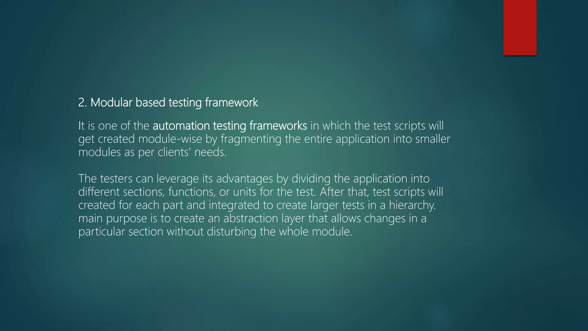 2. Modular based testing framework
It is one of the automation testing frameworks in which the test scripts will
get created module-wise by fragmenting the entire application into smaller
modules as per clients' needs.
The testers can leverage its advantages by dividing the application into
different sections, functions, or units for the test. After that, test scripts will
created for each part and integrated to create larger tests in a hierarchy.
main purpose is to create an abstraction layer that allows changes in a
particular section without disturbing the whole module.
 