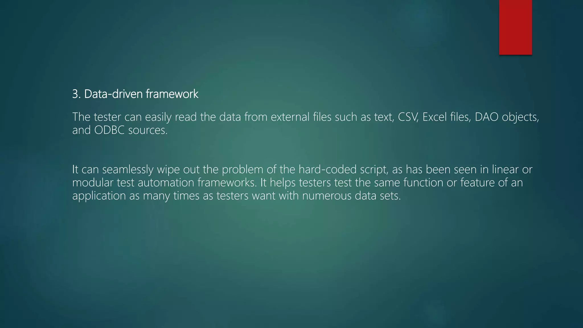3. Data-driven framework
The tester can easily read the data from external files such as text, CSV, Excel files, DAO objects,
and ODBC sources.
It can seamlessly wipe out the problem of the hard-coded script, as has been seen in linear or
modular test automation frameworks. It helps testers test the same function or feature of an
application as many times as testers want with numerous data sets.
 