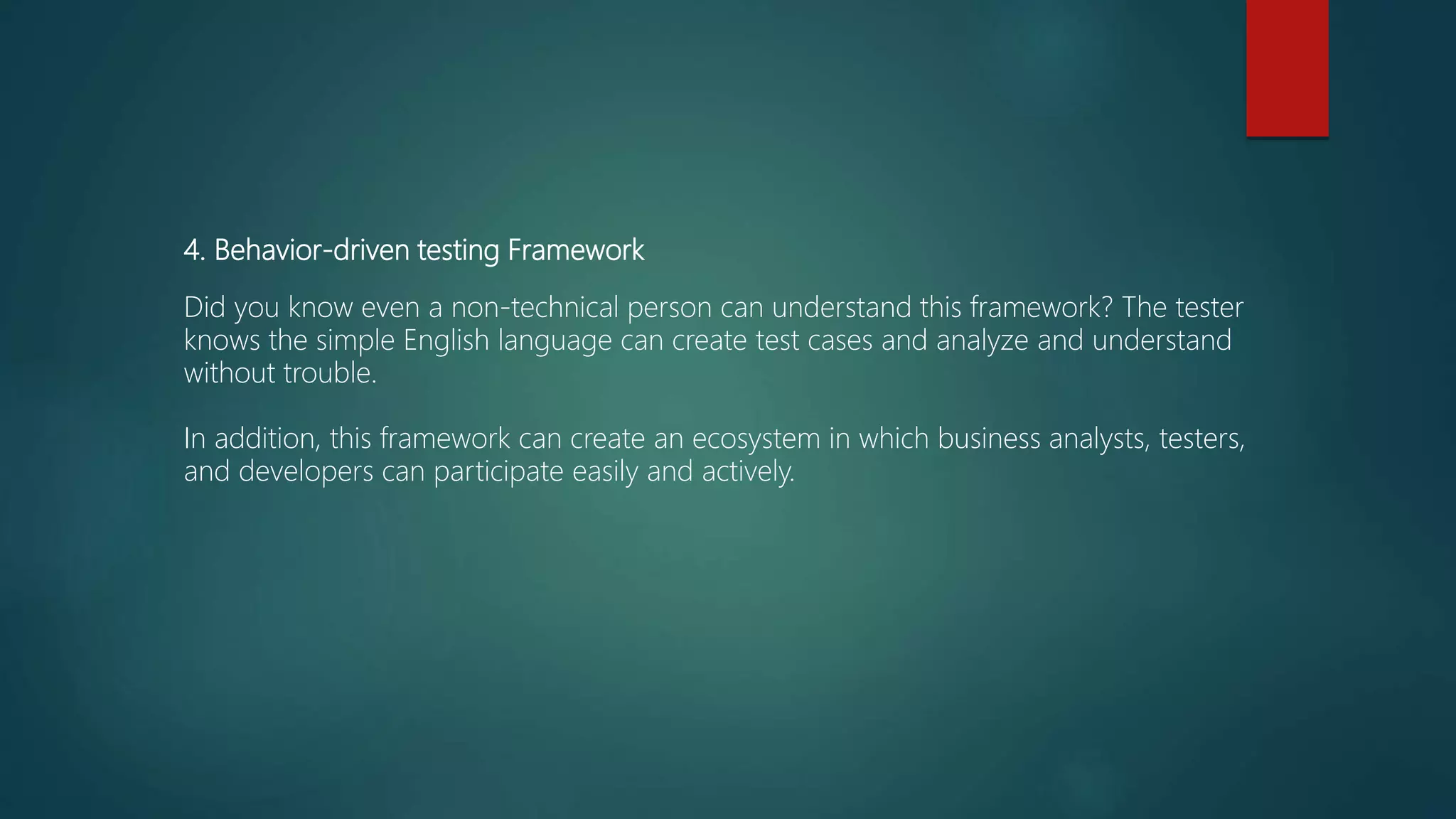 4. Behavior-driven testing Framework
Did you know even a non-technical person can understand this framework? The tester
knows the simple English language can create test cases and analyze and understand
without trouble.
In addition, this framework can create an ecosystem in which business analysts, testers,
and developers can participate easily and actively.
 