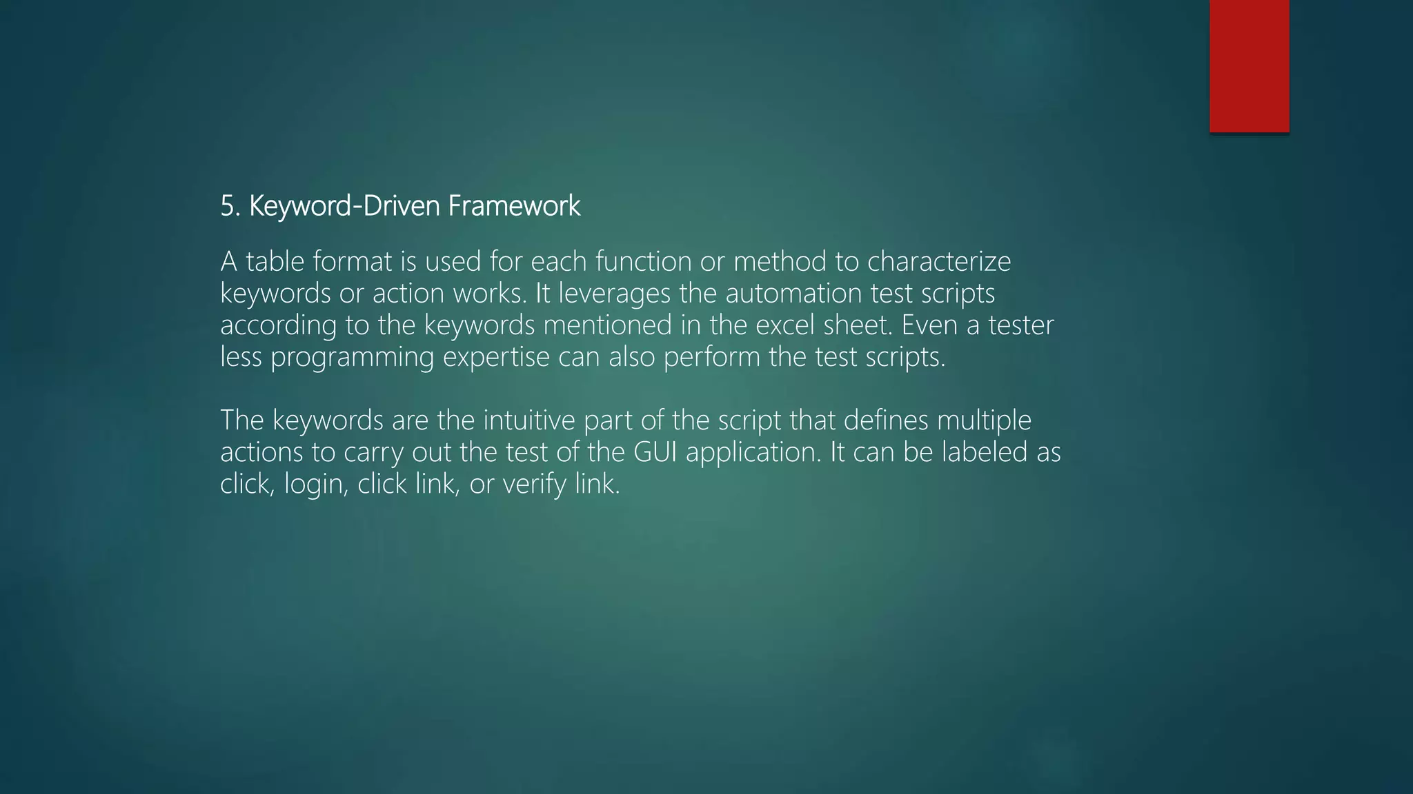 5. Keyword-Driven Framework
A table format is used for each function or method to characterize
keywords or action works. It leverages the automation test scripts
according to the keywords mentioned in the excel sheet. Even a tester
less programming expertise can also perform the test scripts.
The keywords are the intuitive part of the script that defines multiple
actions to carry out the test of the GUI application. It can be labeled as
click, login, click link, or verify link.
 
