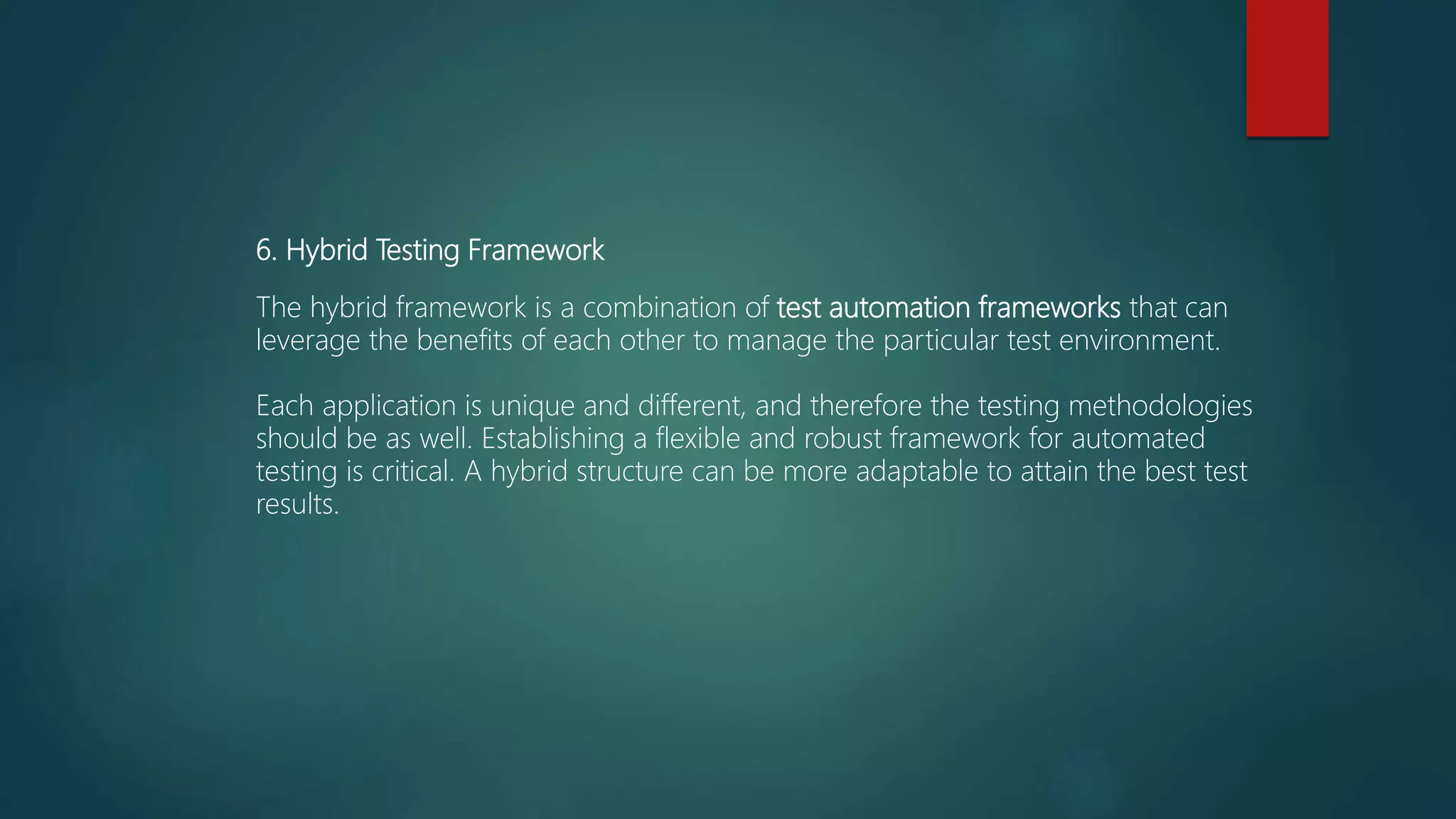 6. Hybrid Testing Framework
The hybrid framework is a combination of test automation frameworks that can
leverage the benefits of each other to manage the particular test environment.
Each application is unique and different, and therefore the testing methodologies
should be as well. Establishing a flexible and robust framework for automated
testing is critical. A hybrid structure can be more adaptable to attain the best test
results.
 