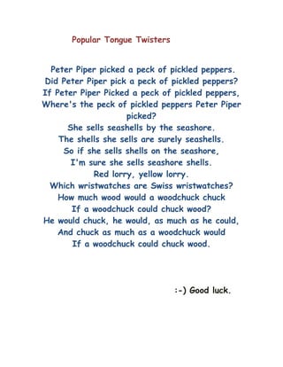 Popular Tongue Twisters


  Peter Piper picked a peck of pickled peppers.
Did Peter Piper pick a peck of pickled peppers?
If Peter Piper Picked a peck of pickled peppers,
Where's the peck of pickled peppers Peter Piper
                     picked?
      She sells seashells by the seashore.
    The shells she sells are surely seashells.
     So if she sells shells on the seashore,
       I'm sure she sells seashore shells.
            Red lorry, yellow lorry.
  Which wristwatches are Swiss wristwatches?
    How much wood would a woodchuck chuck
       If a woodchuck could chuck wood?
He would chuck, he would, as much as he could,
    And chuck as much as a woodchuck would
       If a woodchuck could chuck wood.




                                 :-) Good luck.
 