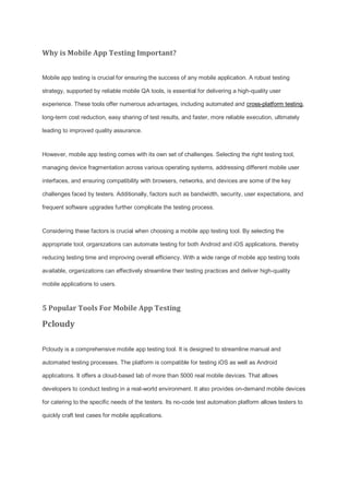 Why is Mobile App Testing Important?
Mobile app testing is crucial for ensuring the success of any mobile application. A robust testing
strategy, supported by reliable mobile QA tools, is essential for delivering a high-quality user
experience. These tools offer numerous advantages, including automated and cross-platform testing,
long-term cost reduction, easy sharing of test results, and faster, more reliable execution, ultimately
leading to improved quality assurance.
However, mobile app testing comes with its own set of challenges. Selecting the right testing tool,
managing device fragmentation across various operating systems, addressing different mobile user
interfaces, and ensuring compatibility with browsers, networks, and devices are some of the key
challenges faced by testers. Additionally, factors such as bandwidth, security, user expectations, and
frequent software upgrades further complicate the testing process.
Considering these factors is crucial when choosing a mobile app testing tool. By selecting the
appropriate tool, organizations can automate testing for both Android and iOS applications, thereby
reducing testing time and improving overall efficiency. With a wide range of mobile app testing tools
available, organizations can effectively streamline their testing practices and deliver high-quality
mobile applications to users.
5 Popular Tools For Mobile App Testing
Pcloudy
Pcloudy is a comprehensive mobile app testing tool. It is designed to streamline manual and
automated testing processes. The platform is compatible for testing iOS as well as Android
applications. It offers a cloud-based lab of more than 5000 real mobile devices. That allows
developers to conduct testing in a real-world environment. It also provides on-demand mobile devices
for catering to the specific needs of the testers. Its no-code test automation platform allows testers to
quickly craft test cases for mobile applications.
 