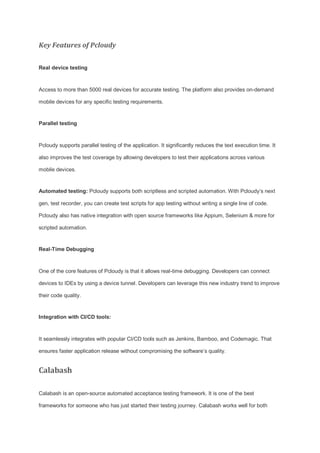 Key Features of Pcloudy
Real device testing
Access to more than 5000 real devices for accurate testing. The platform also provides on-demand
mobile devices for any specific testing requirements.
Parallel testing
Pcloudy supports parallel testing of the application. It significantly reduces the text execution time. It
also improves the test coverage by allowing developers to test their applications across various
mobile devices.
Automated testing: Pcloudy supports both scriptless and scripted automation. With Pcloudy’s next
gen, test recorder, you can create test scripts for app testing without writing a single line of code.
Pcloudy also has native integration with open source frameworks like Appium, Selenium & more for
scripted automation.
Real-Time Debugging
One of the core features of Pcloudy is that it allows real-time debugging. Developers can connect
devices to IDEs by using a device tunnel. Developers can leverage this new industry trend to improve
their code quality.
Integration with CI/CD tools:
It seamlessly integrates with popular CI/CD tools such as Jenkins, Bamboo, and Codemagic. That
ensures faster application release without compromising the software’s quality.
Calabash
Calabash is an open-source automated acceptance testing framework. It is one of the best
frameworks for someone who has just started their testing journey. Calabash works well for both
 