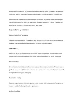 Android and iOS platforms. It can easily integrate with popular testing frameworks like Ruby and
Cucumber, which is essential for ensuring the readability and maintainability of the test scripts.
Additionally, this integration provides a versatile and efficient approach to mobile testing. Other
notifying features include testing on real devices and visual test reports. Further, Calabash can
enhance the consistency of output and reduce labor costs.
Key Features of Calabash
Support Ruby Test Framework
Calabash supports the Ruby framework for both Android and iOS applications through separate
libraries. This makes Calabash a versatile tool for mobile application testing.
Leverage BDD
A behavior-driven development approach enables testers to create test cases from the user’s
perspective. Calabash leverages BDD to ensure that all stakeholders are on the same page.
Documentation
One of Calabash’s most dynamic features is its comprehensive documentation. This serves as a
guide for new users and helps them understand the framework’s workings. It also comes in handy
during troubleshooting and debugging.
Automation Testing
Calabash supports automation testing and provides complex testing features, such as gestures,
making it suitable for testing interactive applications.
Uniform Interface
 