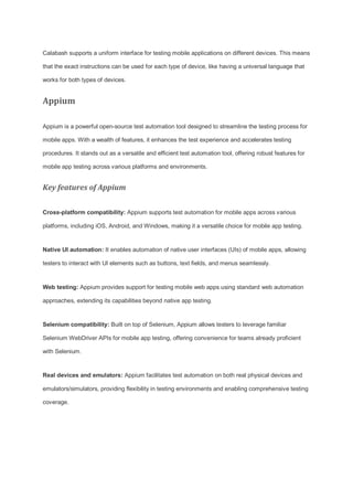 Calabash supports a uniform interface for testing mobile applications on different devices. This means
that the exact instructions can be used for each type of device, like having a universal language that
works for both types of devices.
Appium
Appium is a powerful open-source test automation tool designed to streamline the testing process for
mobile apps. With a wealth of features, it enhances the test experience and accelerates testing
procedures. It stands out as a versatile and efficient test automation tool, offering robust features for
mobile app testing across various platforms and environments.
Key features of Appium
Cross-platform compatibility: Appium supports test automation for mobile apps across various
platforms, including iOS, Android, and Windows, making it a versatile choice for mobile app testing.
Native UI automation: It enables automation of native user interfaces (UIs) of mobile apps, allowing
testers to interact with UI elements such as buttons, text fields, and menus seamlessly.
Web testing: Appium provides support for testing mobile web apps using standard web automation
approaches, extending its capabilities beyond native app testing.
Selenium compatibility: Built on top of Selenium, Appium allows testers to leverage familiar
Selenium WebDriver APIs for mobile app testing, offering convenience for teams already proficient
with Selenium.
Real devices and emulators: Appium facilitates test automation on both real physical devices and
emulators/simulators, providing flexibility in testing environments and enabling comprehensive testing
coverage.
 
