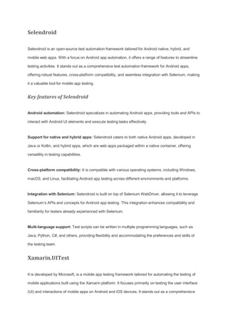 Selendroid
Selendroid is an open-source test automation framework tailored for Android native, hybrid, and
mobile web apps. With a focus on Android app automation, it offers a range of features to streamline
testing activities. It stands out as a comprehensive test automation framework for Android apps,
offering robust features, cross-platform compatibility, and seamless integration with Selenium, making
it a valuable tool for mobile app testing.
Key features of Selendroid
Android automation: Selendroid specializes in automating Android apps, providing tools and APIs to
interact with Android UI elements and execute testing tasks effectively.
Support for native and hybrid apps: Selendroid caters to both native Android apps, developed in
Java or Kotlin, and hybrid apps, which are web apps packaged within a native container, offering
versatility in testing capabilities.
Cross-platform compatibility: It is compatible with various operating systems, including Windows,
macOS, and Linux, facilitating Android app testing across different environments and platforms.
Integration with Selenium: Selendroid is built on top of Selenium WebDriver, allowing it to leverage
Selenium’s APIs and concepts for Android app testing. This integration enhances compatibility and
familiarity for testers already experienced with Selenium.
Multi-language support: Test scripts can be written in multiple programming languages, such as
Java, Python, C#, and others, providing flexibility and accommodating the preferences and skills of
the testing team.
Xamarin.UITest
It is developed by Microsoft, is a mobile app testing framework tailored for automating the testing of
mobile applications built using the Xamarin platform. It focuses primarily on testing the user interface
(UI) and interactions of mobile apps on Android and iOS devices. It stands out as a comprehensive
 