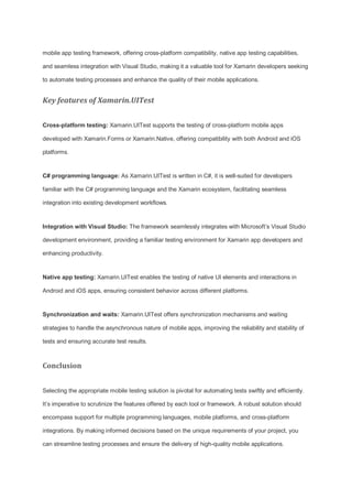 mobile app testing framework, offering cross-platform compatibility, native app testing capabilities,
and seamless integration with Visual Studio, making it a valuable tool for Xamarin developers seeking
to automate testing processes and enhance the quality of their mobile applications.
Key features of Xamarin.UITest
Cross-platform testing: Xamarin.UITest supports the testing of cross-platform mobile apps
developed with Xamarin.Forms or Xamarin.Native, offering compatibility with both Android and iOS
platforms.
C# programming language: As Xamarin.UITest is written in C#, it is well-suited for developers
familiar with the C# programming language and the Xamarin ecosystem, facilitating seamless
integration into existing development workflows.
Integration with Visual Studio: The framework seamlessly integrates with Microsoft’s Visual Studio
development environment, providing a familiar testing environment for Xamarin app developers and
enhancing productivity.
Native app testing: Xamarin.UITest enables the testing of native UI elements and interactions in
Android and iOS apps, ensuring consistent behavior across different platforms.
Synchronization and waits: Xamarin.UITest offers synchronization mechanisms and waiting
strategies to handle the asynchronous nature of mobile apps, improving the reliability and stability of
tests and ensuring accurate test results.
Conclusion
Selecting the appropriate mobile testing solution is pivotal for automating tests swiftly and efficiently.
It’s imperative to scrutinize the features offered by each tool or framework. A robust solution should
encompass support for multiple programming languages, mobile platforms, and cross-platform
integrations. By making informed decisions based on the unique requirements of your project, you
can streamline testing processes and ensure the delivery of high-quality mobile applications.
 