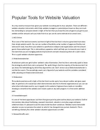 Popular Tools for Website Valuation
You may need to measure how great your website is working and its true valuation. There are different
website valuation instruments which help website managers or potential purchasers as they are much
less demanding to compute esteem in light of the fact that you know the amount guests you get to your
website and the amount cash you make from it so you can do some estimation to concoct cost.
1. MCJ Online
This is one of the best instruments out there in light of the fact that it returns a great deal more data
than simply website worth. You can see number of backlinks, what number of pages are filed by real
web search tools, how often your website is specified on interpersonal organizations and the amount
guests these website get. This is extraordinary apparatus which will help you to research your rivals in
the event that you are managing website improvement and web showcasing when all is said in done.
This is a paid website valuation apparatus.
2. Websitestatschecker
At whatever point one gets his/her website's value illumination, then he/she is extremely quick to know
the strategy by which that cost is computed. The awful thing is that the majority of the devices don't let
you know the methodology by which they figured the cost. Don't stress now as Websitestatschecker is
not like the swarm. The exceedingly exact cost is figured of your website and the variables considered
while valuating are likewise demonstrated.
3. Webutation
This website positions well in light of the fact that it works quick, has a decent outline and gives exact
data. Its gimmick is the social buzz which demonstrates data from informal organizations so you can see
what other individuals need to say in regards to this website. Engineers have made an incredible
showing to streamline this website and it stacks quick on any web program. It is free and in addition
paid.
4. Freewebsitereport
It is one of the best apparatuses out there that gives point by point outline about your website. Outline
incorporates data about facilitating, assessed movement, valuation, every day wage and space
enlistment date. It's pleasant to see this data inside few short sentences. Website stores memorable
valuation so you can perceive the extent to which it has changed since you last checked it. This is
something relatively few other website valuation apparatuses can offer.
5. Siteworthtraffic.com
 