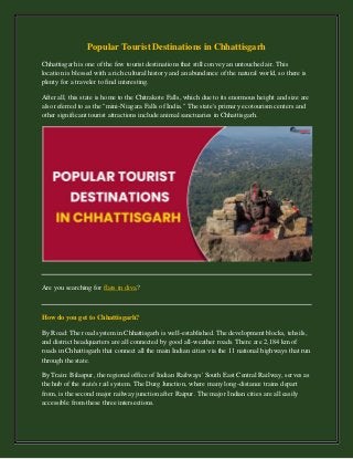 Popular Tourist Destinations in Chhattisgarh
Chhattisgarh is one of the few tourist destinations that still convey an untouched air. This
location is blessed with a rich cultural history and an abundance of the natural world, so there is
plenty for a traveler to find interesting.
After all, this state is home to the Chitrakote Falls, which due to its enormous height and size are
also referred to as the "mini-Niagara Falls of India." The state's primary ecotourism centers and
other significant tourist attractions include animal sanctuaries in Chhattisgarh.
Are you searching for flats in diva?
How do you get to Chhattisgarh?
By Road: The road system in Chhattisgarh is well-established. The development blocks, tehsils,
and district headquarters are all connected by good all-weather roads. There are 2,184 km of
roads in Chhattisgarh that connect all the main Indian cities via the 11 national highways that run
through the state.
By Train: Bilaspur, the regional office of Indian Railways' South East Central Railway, serves as
the hub of the state's rail system. The Durg Junction, where many long-distance trains depart
from, is the second major railway junction after Raipur. The major Indian cities are all easily
accessible from these three intersections.
 