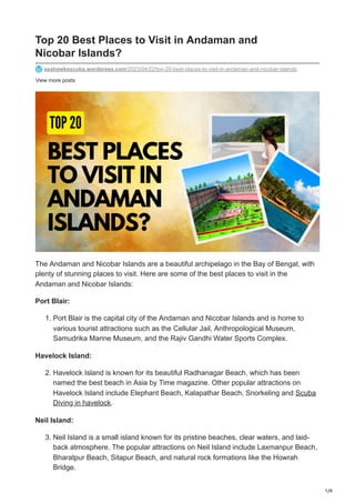 1/4
View more posts
Top 20 Best Places to Visit in Andaman and
Nicobar Islands?
seahawksscuba.wordpress.com/2023/04/22/top-20-best-places-to-visit-in-andaman-and-nicobar-islands
The Andaman and Nicobar Islands are a beautiful archipelago in the Bay of Bengal, with
plenty of stunning places to visit. Here are some of the best places to visit in the
Andaman and Nicobar Islands:
Port Blair:
1. Port Blair is the capital city of the Andaman and Nicobar Islands and is home to
various tourist attractions such as the Cellular Jail, Anthropological Museum,
Samudrika Marine Museum, and the Rajiv Gandhi Water Sports Complex.
Havelock Island:
2. Havelock Island is known for its beautiful Radhanagar Beach, which has been
named the best beach in Asia by Time magazine. Other popular attractions on
Havelock Island include Elephant Beach, Kalapathar Beach, Snorkeling and Scuba
Diving in havelock.
Neil Island:
3. Neil Island is a small island known for its pristine beaches, clear waters, and laid-
back atmosphere. The popular attractions on Neil Island include Laxmanpur Beach,
Bharatpur Beach, Sitapur Beach, and natural rock formations like the Howrah
Bridge.
 