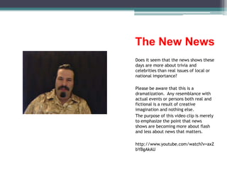 The New NewsDoes it seem that the news shows these days are more about trivia and celebrities than real issues of local or national importance?Please be aware that this is a dramatization.  Any resemblance with actual events or persons both real and fictional is a result of creative imagination and nothing else.The purpose of this video clip is merely to emphasize the point that news shows are becoming more about flash and less about news that matters.http://www.youtube.com/watch?v=axZbYBgAkAU