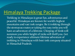 Himalaya Trekking Package
Trekking in Himalayas is great fun, adventurous and
peaceful. Himalayas are known for world’s highest
mountains and vast trek ranges. Be it trekking through
the strenuous routes or taking the easy treks you will
have an adventure of a lifetime. Chirping of birds will
summon you while height of treks will thrill you. Get
ready to experience ultimate lifetime adventure of
trekking in Himalayas with best trek company situated
in Himachal Pradesh.
 