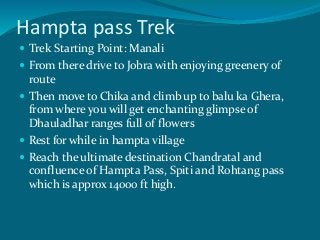 Hampta pass Trek
 Trek Starting Point: Manali
 From there drive to Jobra with enjoying greenery of
route
 Then move to Chika and climb up to balu ka Ghera,
from where you will get enchanting glimpse of
Dhauladhar ranges full of flowers
 Rest for while in hampta village
 Reach the ultimate destination Chandratal and
confluence of Hampta Pass, Spiti and Rohtang pass
which is approx 14000 ft high.
 
