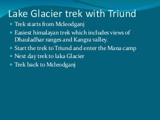 Lake Glacier trek with Triund
 Trek starts from Mcleodganj
 Easiest himalayan trek which includes views of
Dhauladhar ranges and Kangra valley.
 Start the trek to Triund and enter the Mana camp
 Next day trek to laka Glacier
 Trek back to Mcleodganj
 