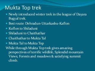 Mukta Top trek
 Newly introduced winter trek in the league of Dayara
Bugyal trek.
 Best route: Dehradun-Uttarkashu-Kaflon
 Kuflon to Shiladuni
 Shiladuni to Chaithathar
 Chaithathar to Mukta Tal
 Mukta Tal to Mukta Top
While through Mukta Top trek gives amazing
perspectives of terrific wildlife, Splendid mountain
Views, Forests and meadows & satisfying summit
climb.
 