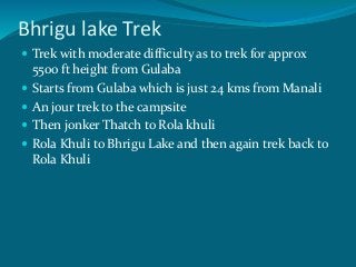 Bhrigu lake Trek
 Trek with moderate difficulty as to trek for approx
5500 ft height from Gulaba
 Starts from Gulaba which is just 24 kms from Manali
 An jour trek to the campsite
 Then jonker Thatch to Rola khuli
 Rola Khuli to Bhrigu Lake and then again trek back to
Rola Khuli
 