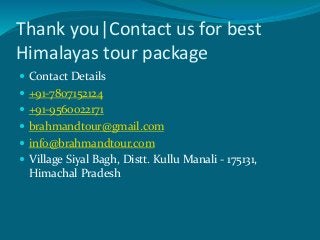 Thank you|Contact us for best
Himalayas tour package
 Contact Details
 +91-7807152124
 +91-9560022171
 brahmandtour@gmail.com
 info@brahmandtour.com
 Village Siyal Bagh, Distt. Kullu Manali - 175131,
Himachal Pradesh
 