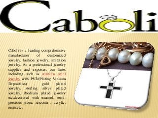 Caboli is a leading comprehensive
manufacturer of customized
jewelry, fashion jewelry, imitation
jewelry. As a professional jewelry
supplier and exporter, our lines
including such as stainless steel
jewelry with PVD(Plating Vacuum
Deposition) , gold plated
jewelry, sterling silver plated
jewelry, rhodium plated jewelry
etc;decorated with enamel, semi-
precious stone, zirconia , acrylic,
resin,etc.
 