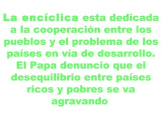 La encíclica  esta dedicada a la cooperación entre los pueblos y el problema de los países en vía de desarrollo. El Papa denuncio que el desequilibrio entre países ricos y pobres se va agravando   
