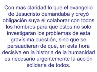 Con mas claridad lo que el evangelio de Jesucristo demandaba y creyó obligación suya el colaborar con todos los hombres para que estos no solo investigaran los problemas de esta gravísima cuestión, sino que se persuadieran de que, en esta hora decisiva en la historia de la humanidad es necesario urgentemente la acción solidaria de todos. 
