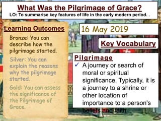  A journey or search of
moral or spiritual
significance. Typically, it is
a journey to a shrine or
other location of
importance to a person's
beliefs and faith
LO: To summarise key features of life in the early modern period. .
16 May 2019
Bronze: You can
describe how the
pilgrimage started.
Silver: You can
explain the reasons
why the pilgrimage
started.
Gold: You can assess
the significance of
the Pilgrimage of
Grace.
 