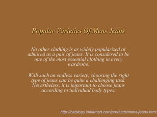 Popular Varieties Of Mens Jeans

 No other clothing is as widely popularized or
admired as a pair of jeans. It is considered to be
  one of the most essential clothing in every
                   wardrobe.

With such an endless variety, choosing the right
 type of jeans can be quite a challenging task.
  Nevertheless, it is important to choose jeans
      according to individual body types.



                http://catalogs.indiamart.com/products/mens-jeans.html
 